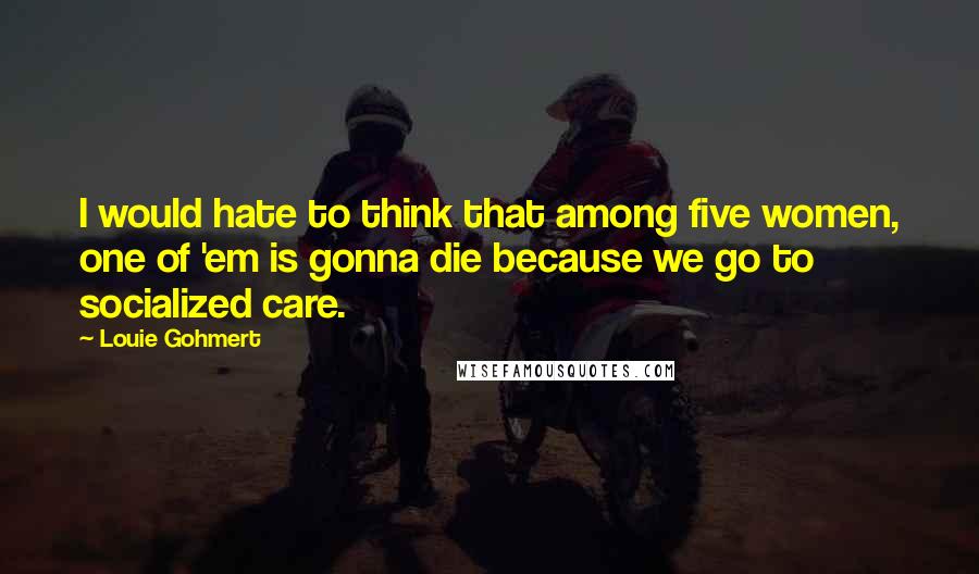 Louie Gohmert Quotes: I would hate to think that among five women, one of 'em is gonna die because we go to socialized care.