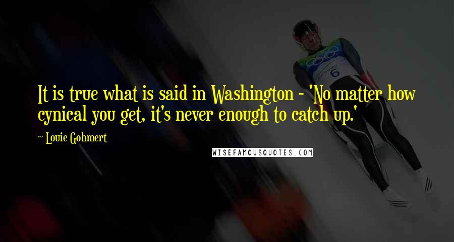 Louie Gohmert Quotes: It is true what is said in Washington - 'No matter how cynical you get, it's never enough to catch up.'