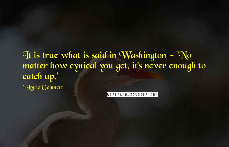 Louie Gohmert Quotes: It is true what is said in Washington - 'No matter how cynical you get, it's never enough to catch up.'