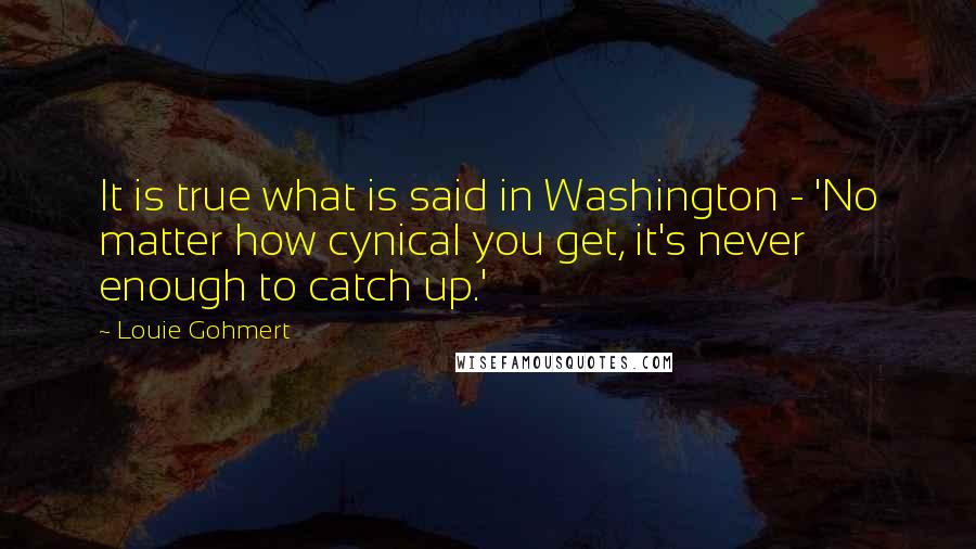 Louie Gohmert Quotes: It is true what is said in Washington - 'No matter how cynical you get, it's never enough to catch up.'