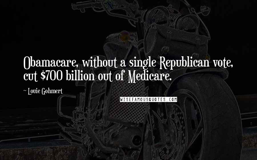 Louie Gohmert Quotes: Obamacare, without a single Republican vote, cut $700 billion out of Medicare.