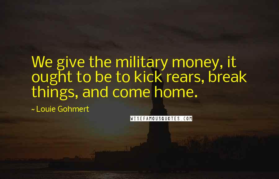 Louie Gohmert Quotes: We give the military money, it ought to be to kick rears, break things, and come home.