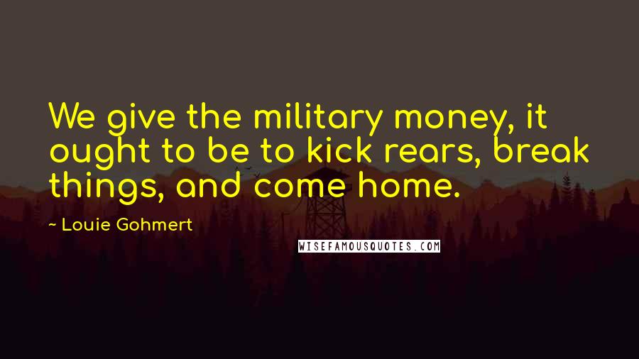 Louie Gohmert Quotes: We give the military money, it ought to be to kick rears, break things, and come home.