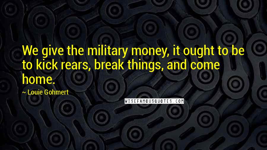 Louie Gohmert Quotes: We give the military money, it ought to be to kick rears, break things, and come home.