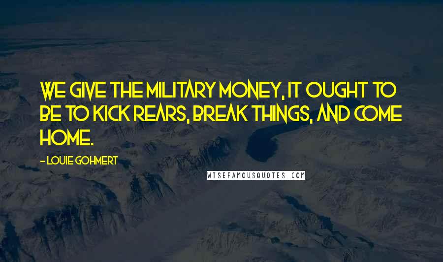 Louie Gohmert Quotes: We give the military money, it ought to be to kick rears, break things, and come home.