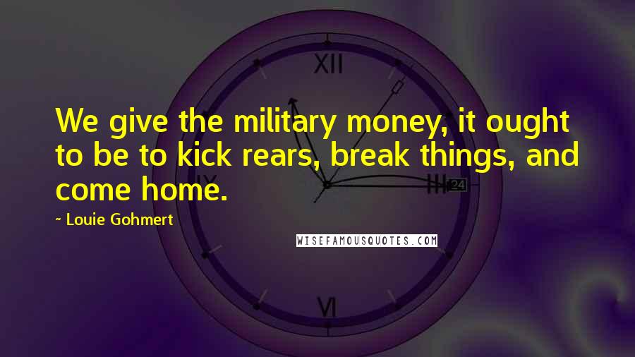 Louie Gohmert Quotes: We give the military money, it ought to be to kick rears, break things, and come home.