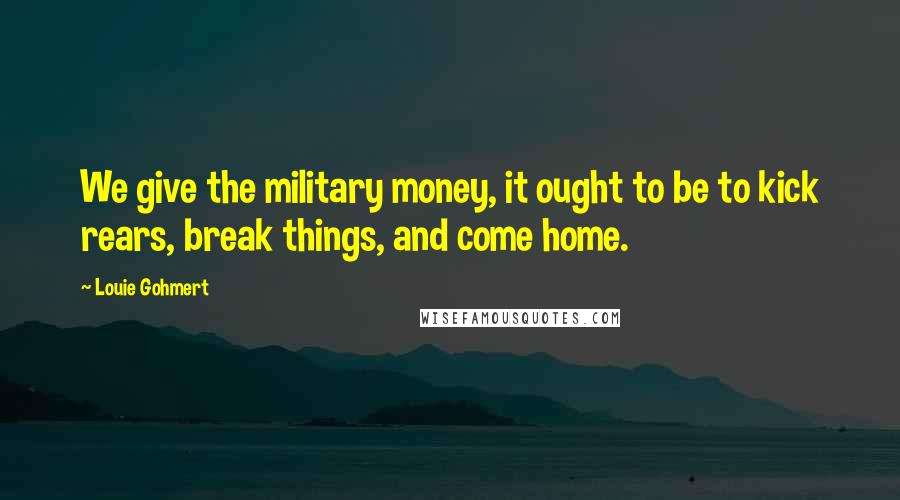 Louie Gohmert Quotes: We give the military money, it ought to be to kick rears, break things, and come home.