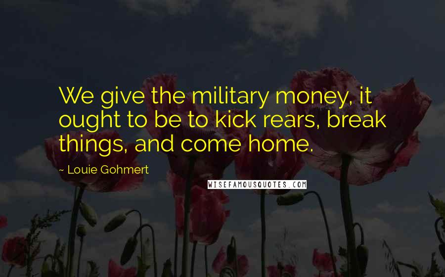 Louie Gohmert Quotes: We give the military money, it ought to be to kick rears, break things, and come home.