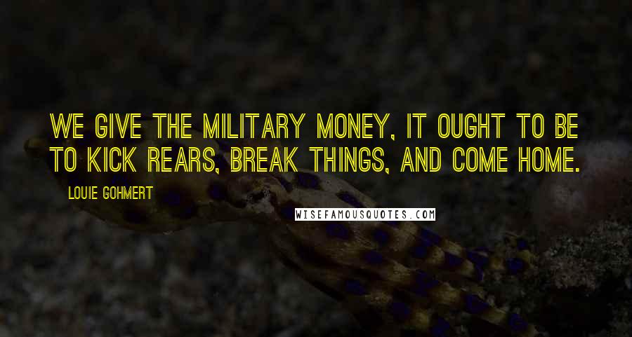 Louie Gohmert Quotes: We give the military money, it ought to be to kick rears, break things, and come home.