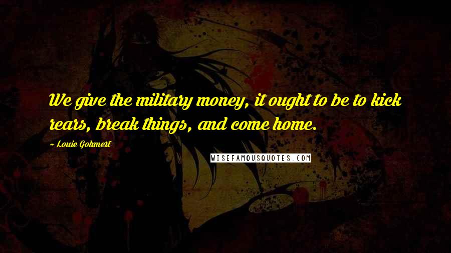 Louie Gohmert Quotes: We give the military money, it ought to be to kick rears, break things, and come home.