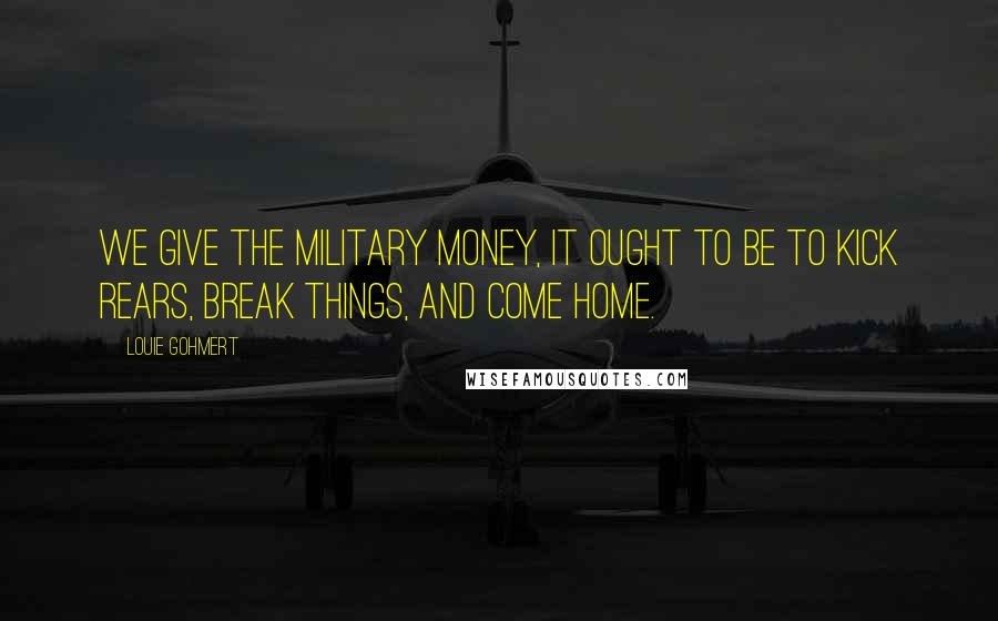 Louie Gohmert Quotes: We give the military money, it ought to be to kick rears, break things, and come home.