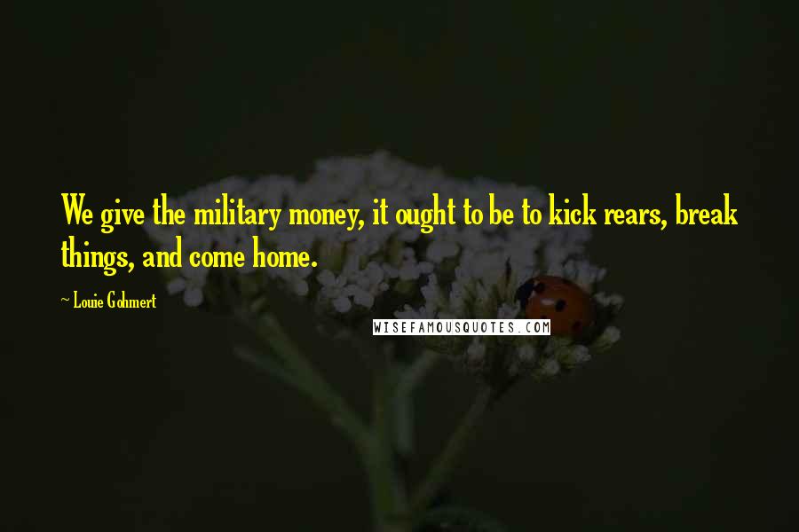 Louie Gohmert Quotes: We give the military money, it ought to be to kick rears, break things, and come home.