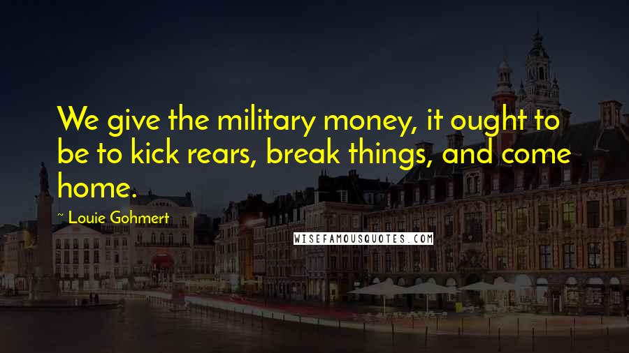Louie Gohmert Quotes: We give the military money, it ought to be to kick rears, break things, and come home.