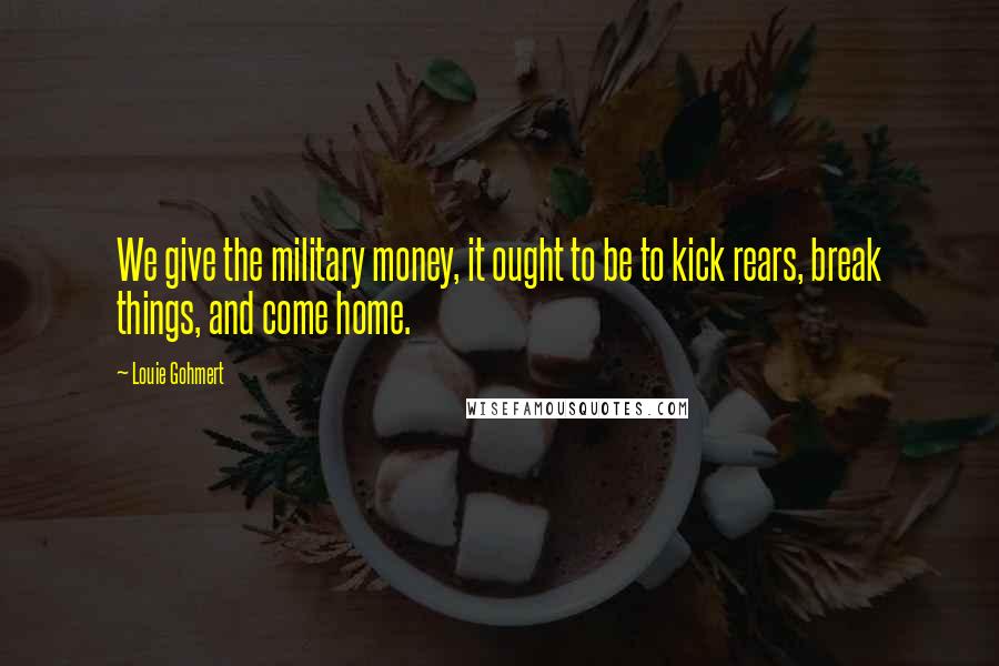 Louie Gohmert Quotes: We give the military money, it ought to be to kick rears, break things, and come home.