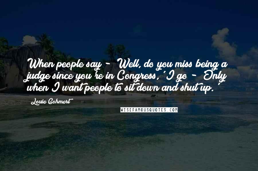 Louie Gohmert Quotes: When people say - 'Well, do you miss being a judge since you're in Congress,' I go - 'Only when I want people to sit down and shut up.'
