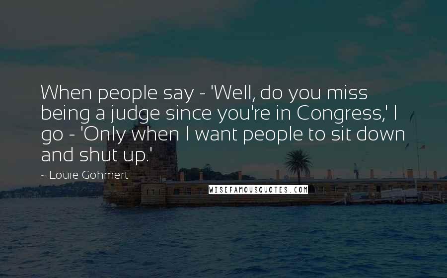 Louie Gohmert Quotes: When people say - 'Well, do you miss being a judge since you're in Congress,' I go - 'Only when I want people to sit down and shut up.'