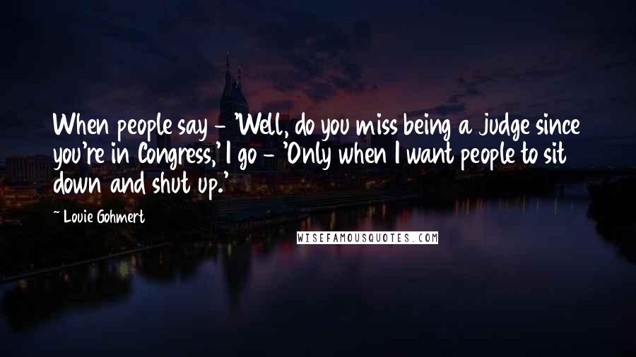 Louie Gohmert Quotes: When people say - 'Well, do you miss being a judge since you're in Congress,' I go - 'Only when I want people to sit down and shut up.'