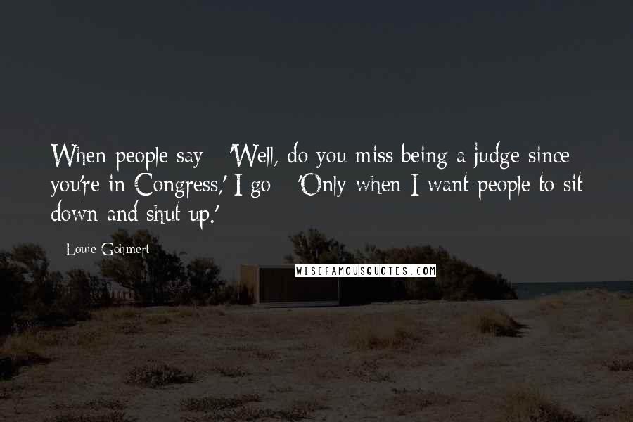 Louie Gohmert Quotes: When people say - 'Well, do you miss being a judge since you're in Congress,' I go - 'Only when I want people to sit down and shut up.'