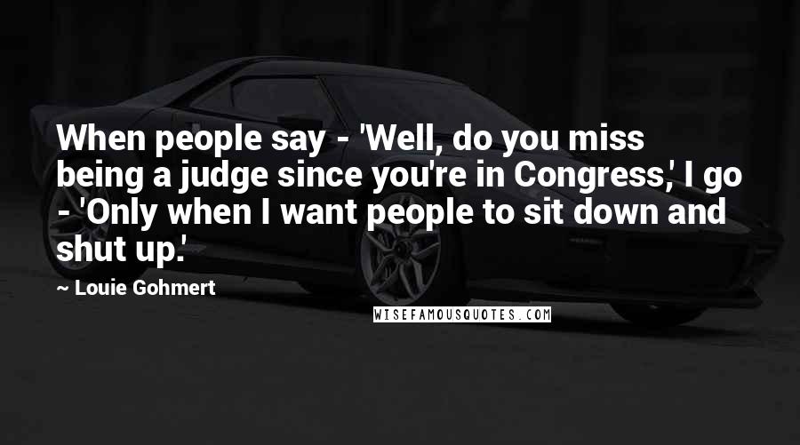 Louie Gohmert Quotes: When people say - 'Well, do you miss being a judge since you're in Congress,' I go - 'Only when I want people to sit down and shut up.'