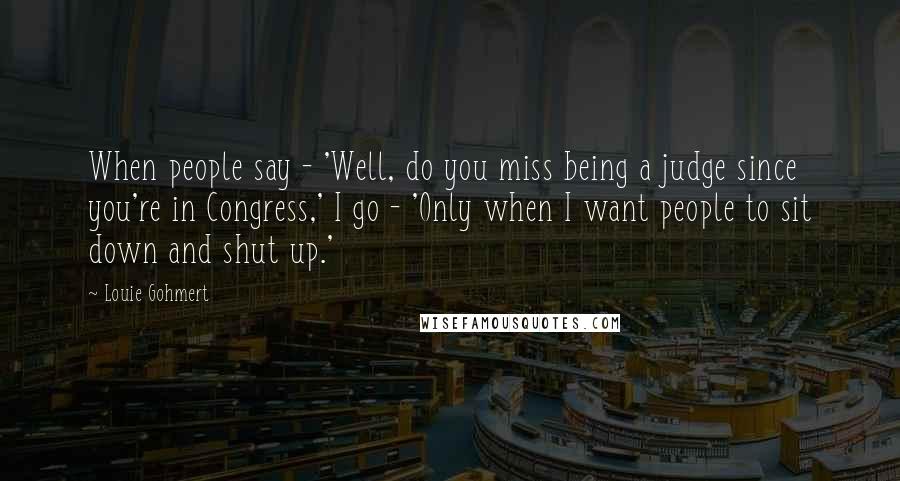 Louie Gohmert Quotes: When people say - 'Well, do you miss being a judge since you're in Congress,' I go - 'Only when I want people to sit down and shut up.'