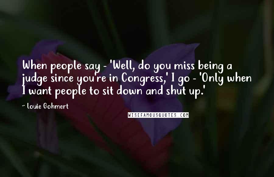 Louie Gohmert Quotes: When people say - 'Well, do you miss being a judge since you're in Congress,' I go - 'Only when I want people to sit down and shut up.'