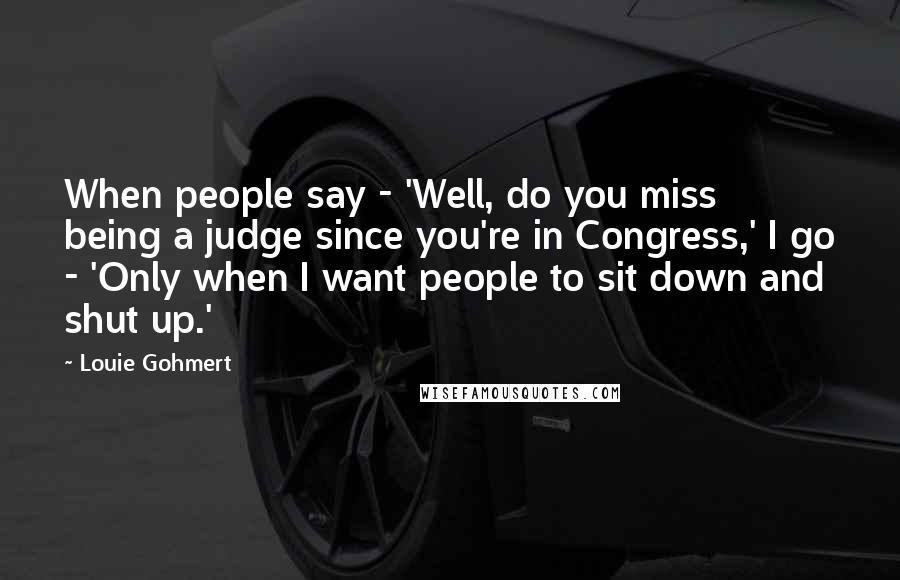 Louie Gohmert Quotes: When people say - 'Well, do you miss being a judge since you're in Congress,' I go - 'Only when I want people to sit down and shut up.'