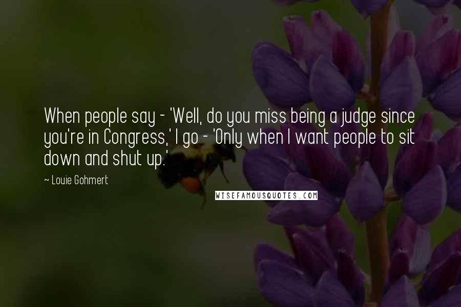 Louie Gohmert Quotes: When people say - 'Well, do you miss being a judge since you're in Congress,' I go - 'Only when I want people to sit down and shut up.'