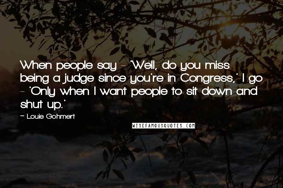 Louie Gohmert Quotes: When people say - 'Well, do you miss being a judge since you're in Congress,' I go - 'Only when I want people to sit down and shut up.'