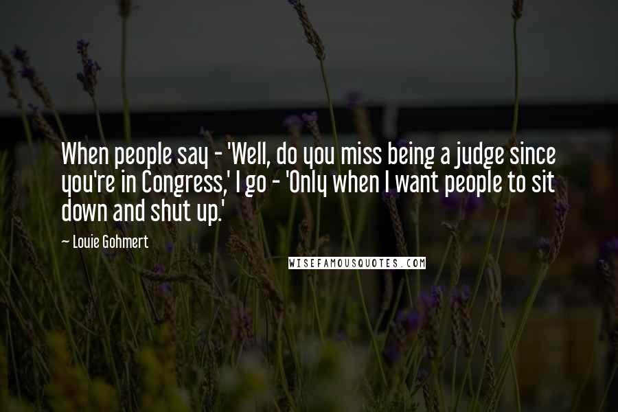 Louie Gohmert Quotes: When people say - 'Well, do you miss being a judge since you're in Congress,' I go - 'Only when I want people to sit down and shut up.'