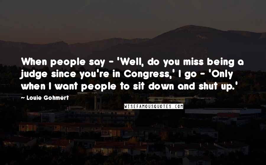 Louie Gohmert Quotes: When people say - 'Well, do you miss being a judge since you're in Congress,' I go - 'Only when I want people to sit down and shut up.'