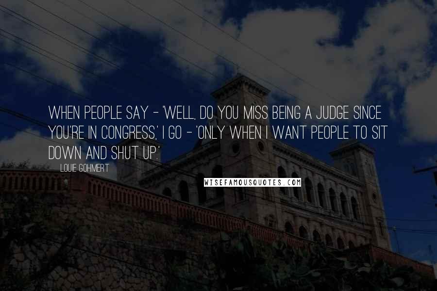 Louie Gohmert Quotes: When people say - 'Well, do you miss being a judge since you're in Congress,' I go - 'Only when I want people to sit down and shut up.'