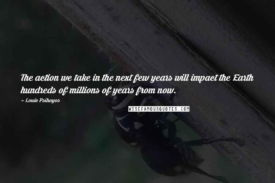 Louie Psihoyos Quotes: The action we take in the next few years will impact the Earth hundreds of millions of years from now.