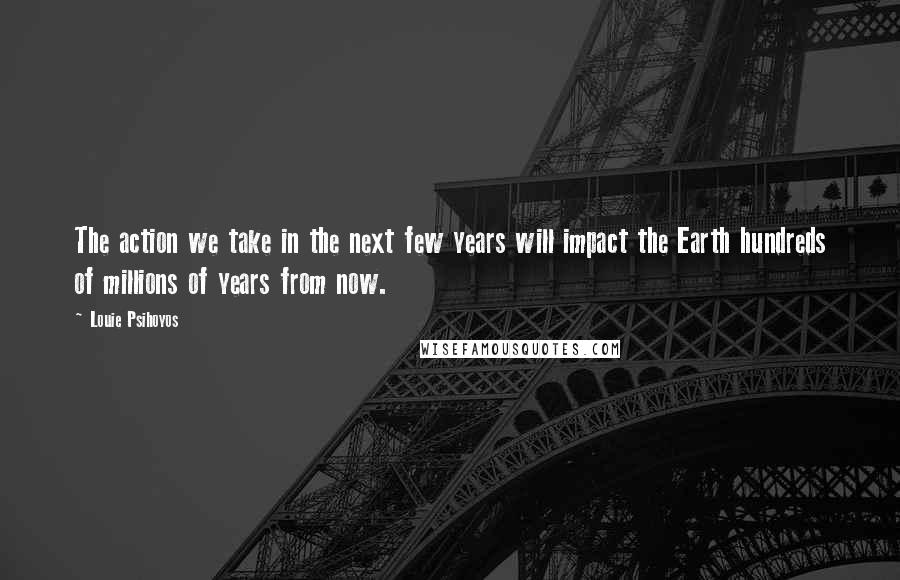 Louie Psihoyos Quotes: The action we take in the next few years will impact the Earth hundreds of millions of years from now.