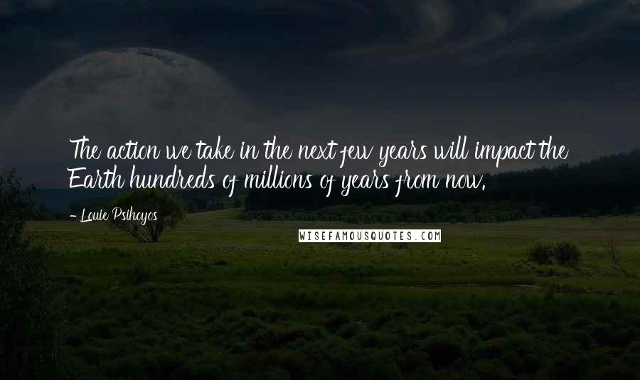 Louie Psihoyos Quotes: The action we take in the next few years will impact the Earth hundreds of millions of years from now.