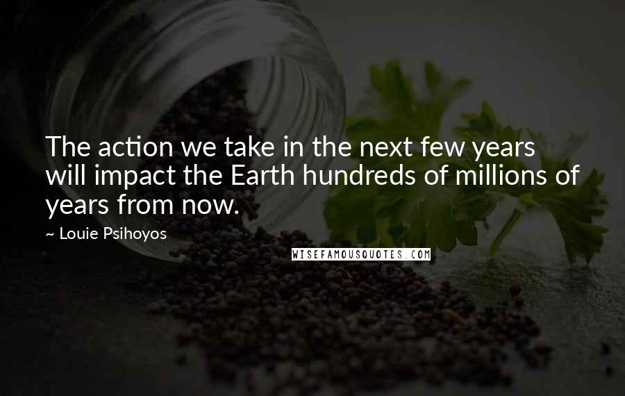 Louie Psihoyos Quotes: The action we take in the next few years will impact the Earth hundreds of millions of years from now.