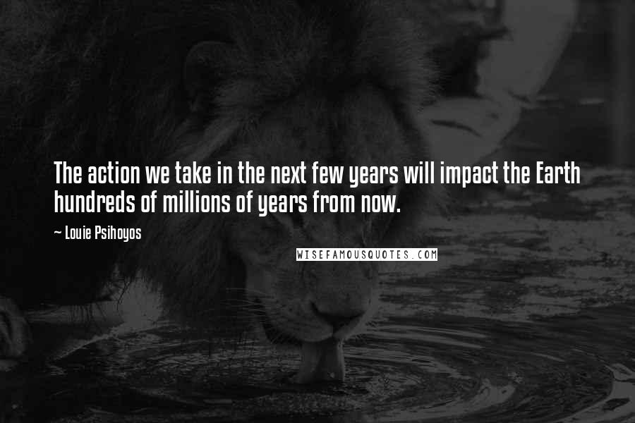 Louie Psihoyos Quotes: The action we take in the next few years will impact the Earth hundreds of millions of years from now.