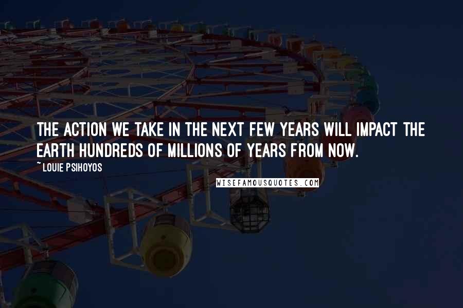 Louie Psihoyos Quotes: The action we take in the next few years will impact the Earth hundreds of millions of years from now.