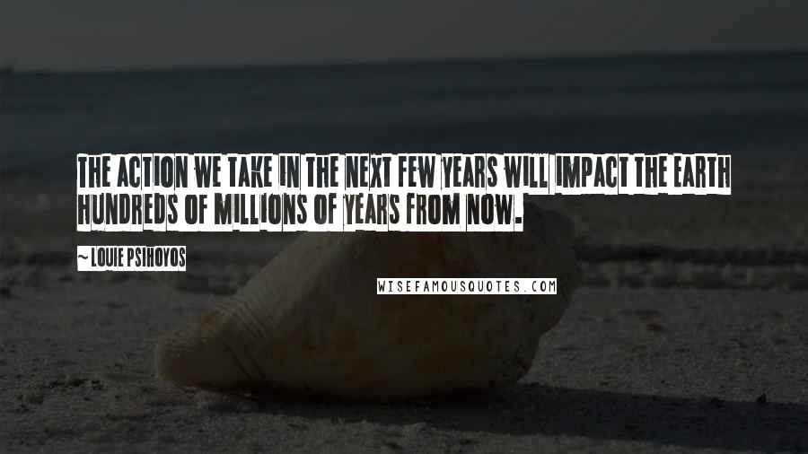 Louie Psihoyos Quotes: The action we take in the next few years will impact the Earth hundreds of millions of years from now.