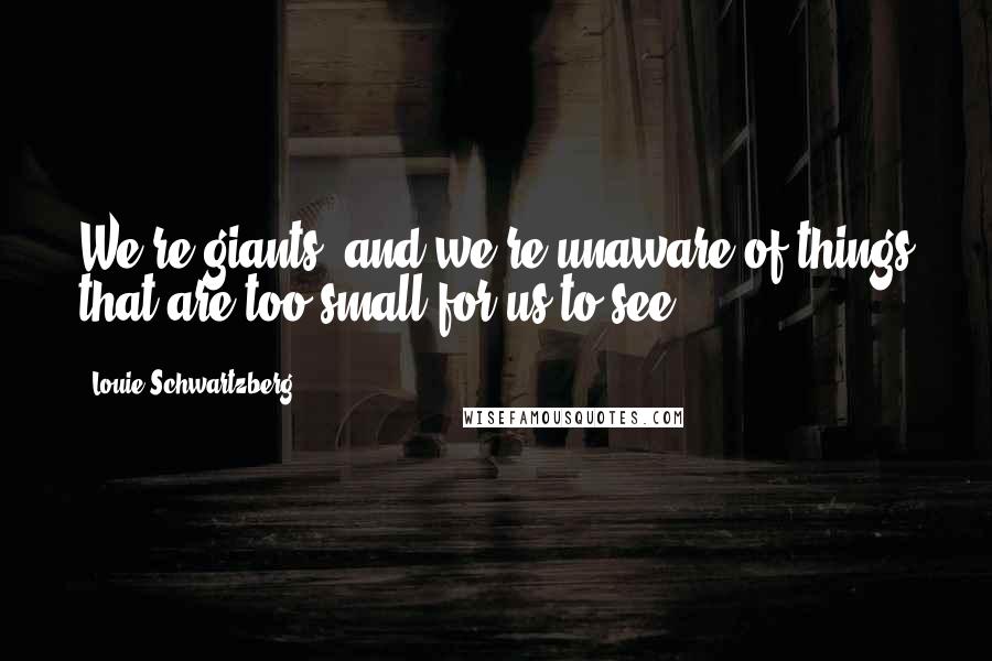 Louie Schwartzberg Quotes: We're giants, and we're unaware of things that are too small for us to see.
