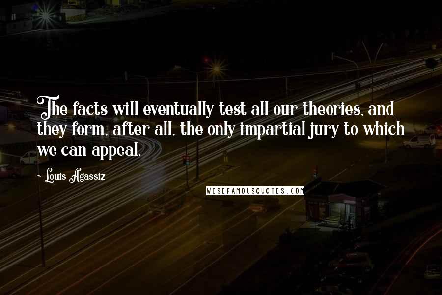 Louis Agassiz Quotes: The facts will eventually test all our theories, and they form, after all, the only impartial jury to which we can appeal.