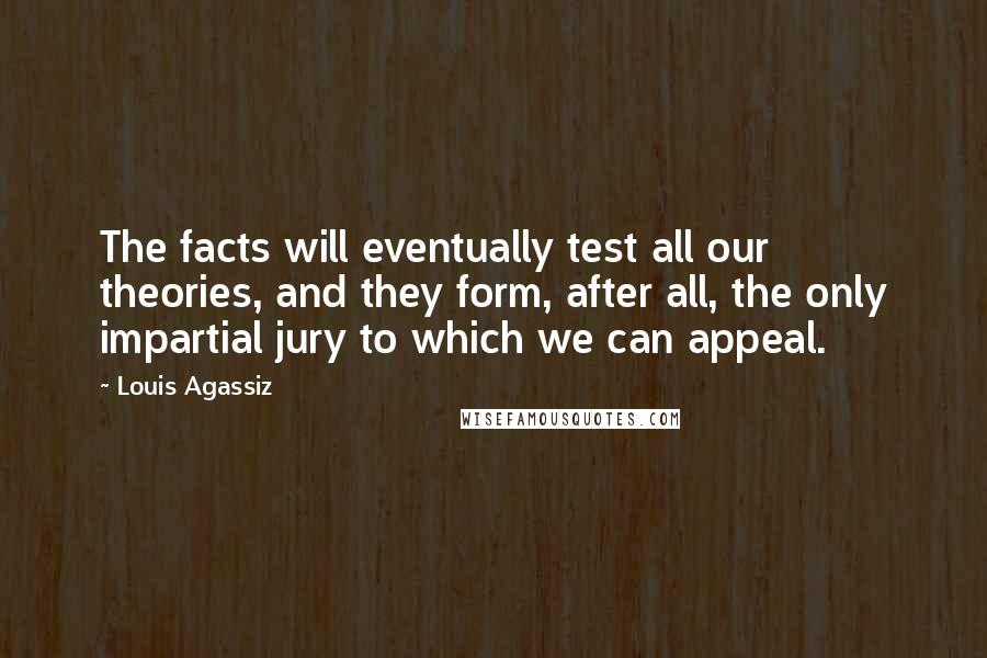 Louis Agassiz Quotes: The facts will eventually test all our theories, and they form, after all, the only impartial jury to which we can appeal.