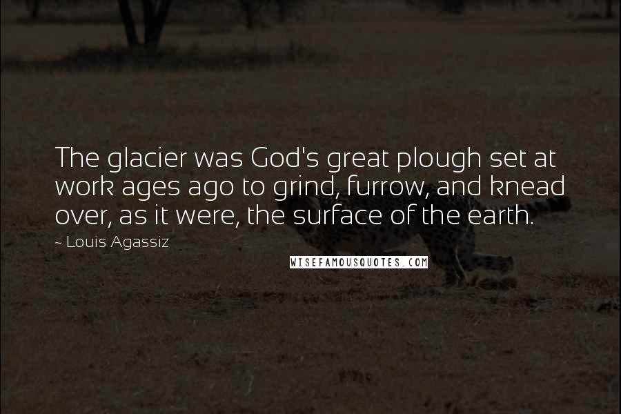 Louis Agassiz Quotes: The glacier was God's great plough set at work ages ago to grind, furrow, and knead over, as it were, the surface of the earth.