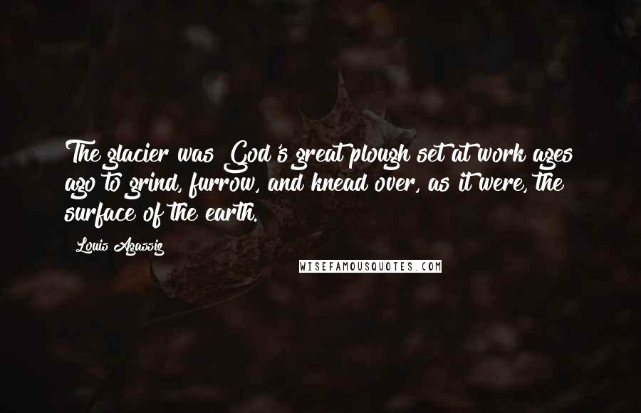 Louis Agassiz Quotes: The glacier was God's great plough set at work ages ago to grind, furrow, and knead over, as it were, the surface of the earth.