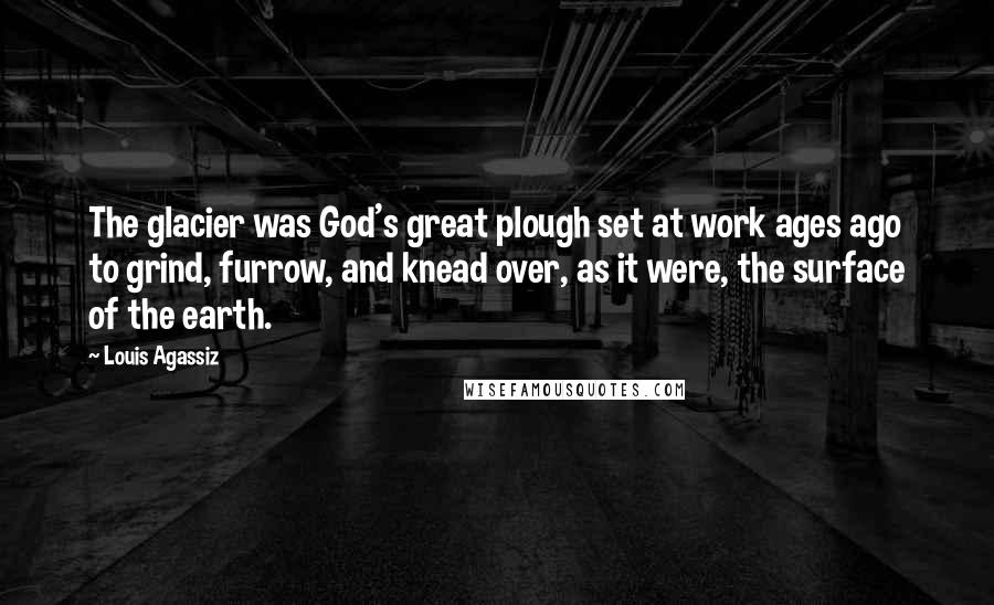 Louis Agassiz Quotes: The glacier was God's great plough set at work ages ago to grind, furrow, and knead over, as it were, the surface of the earth.