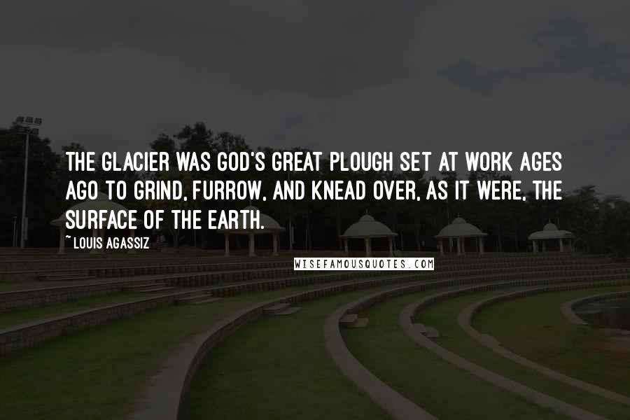 Louis Agassiz Quotes: The glacier was God's great plough set at work ages ago to grind, furrow, and knead over, as it were, the surface of the earth.