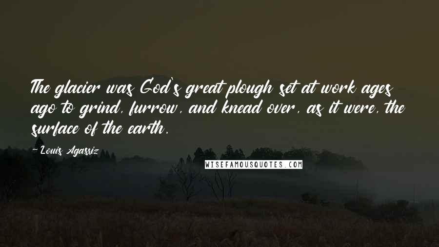 Louis Agassiz Quotes: The glacier was God's great plough set at work ages ago to grind, furrow, and knead over, as it were, the surface of the earth.