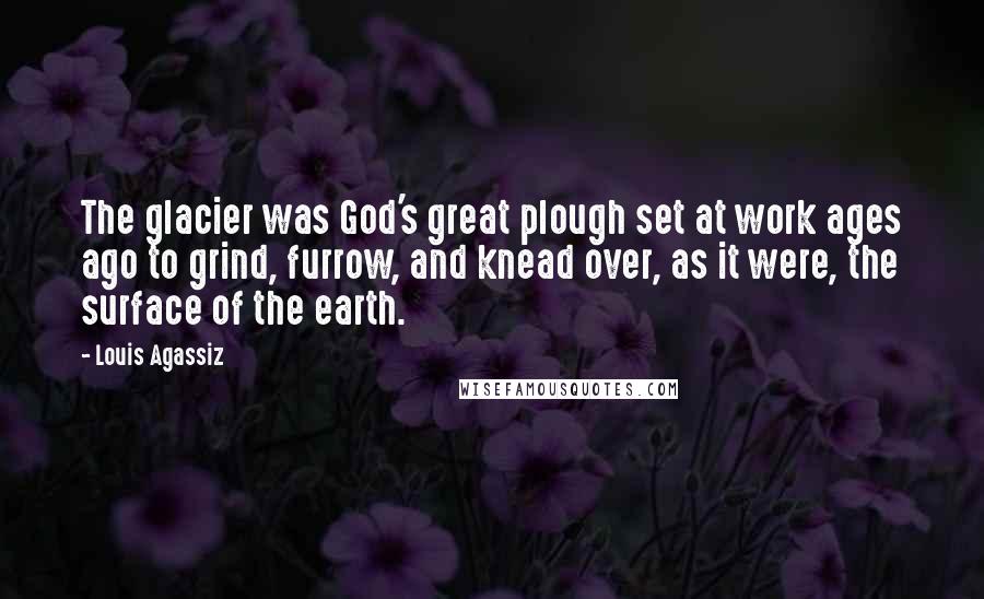 Louis Agassiz Quotes: The glacier was God's great plough set at work ages ago to grind, furrow, and knead over, as it were, the surface of the earth.