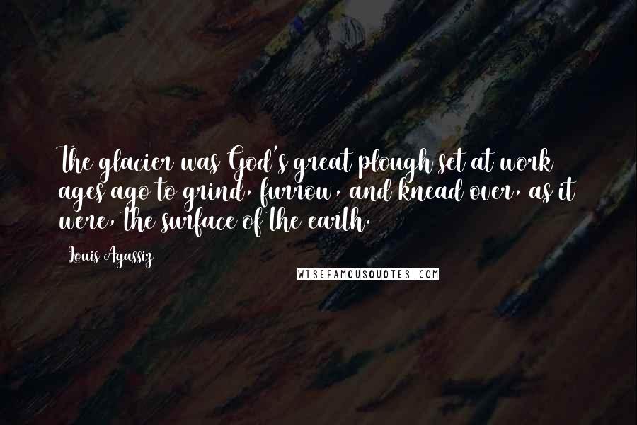 Louis Agassiz Quotes: The glacier was God's great plough set at work ages ago to grind, furrow, and knead over, as it were, the surface of the earth.