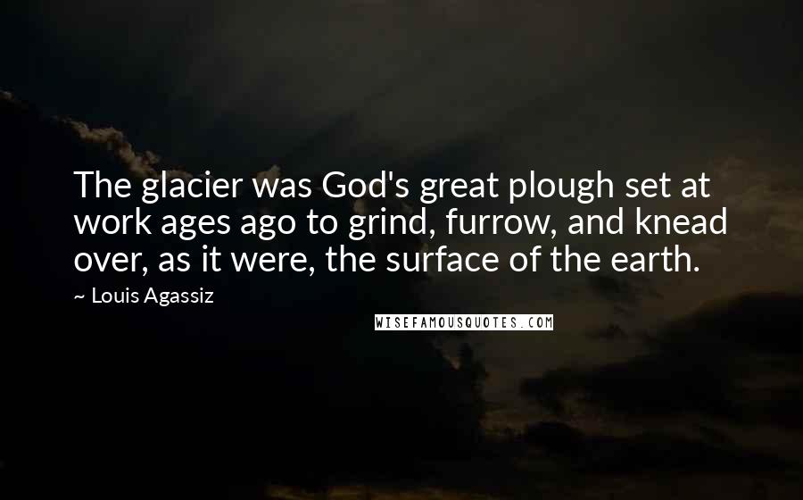 Louis Agassiz Quotes: The glacier was God's great plough set at work ages ago to grind, furrow, and knead over, as it were, the surface of the earth.