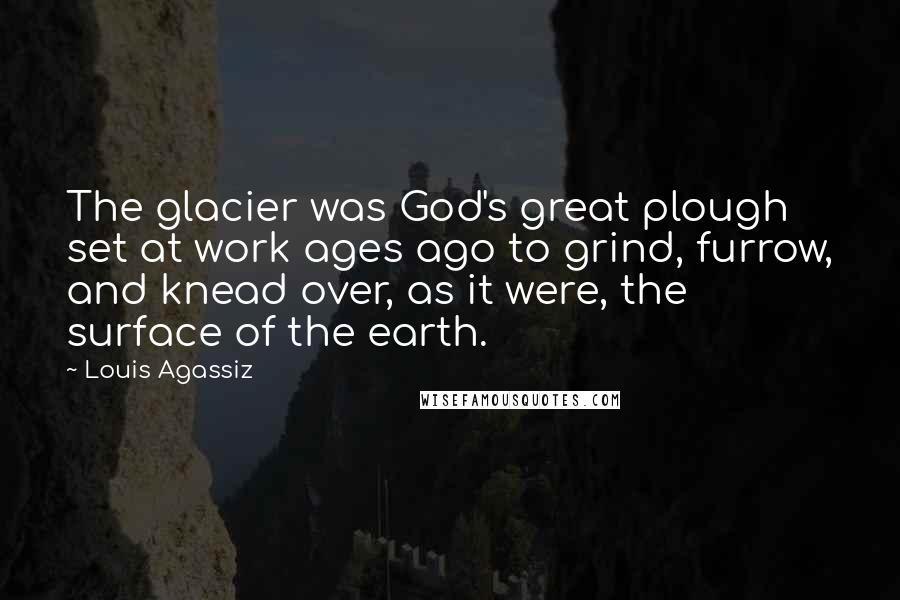 Louis Agassiz Quotes: The glacier was God's great plough set at work ages ago to grind, furrow, and knead over, as it were, the surface of the earth.